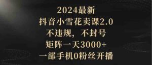 （9639期）2024最新抖音小雪花卖课2.0 不违规 不封号 矩阵一天3000+一部手机0粉丝开播-创客云联盟
