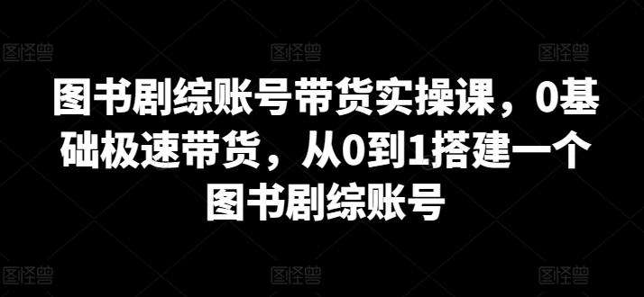 图书剧综账号带货实操课，0基础极速带货，从0到1搭建一个图书剧综账号-创客云联盟