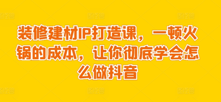 装修建材IP打造课，一顿火锅的成本，让你彻底学会怎么做抖音-创客云联盟