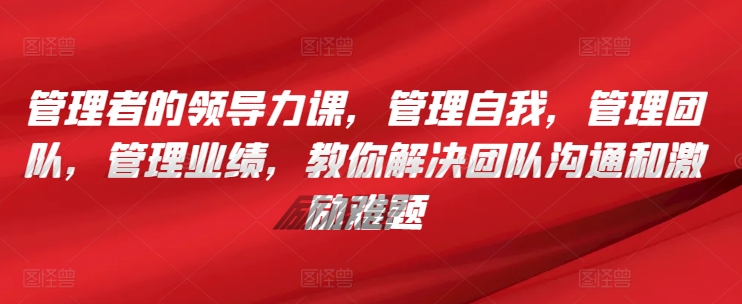 管理者的领导力课，​管理自我，管理团队，管理业绩，​教你解决团队沟通和激励难题-创客云联盟