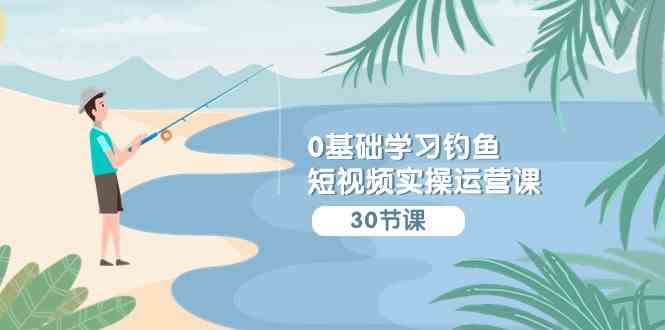 （9672期）0基础学习钓鱼短视频实操运营课：认知篇/定位篇/工具篇/内容篇/运营篇-创客云联盟