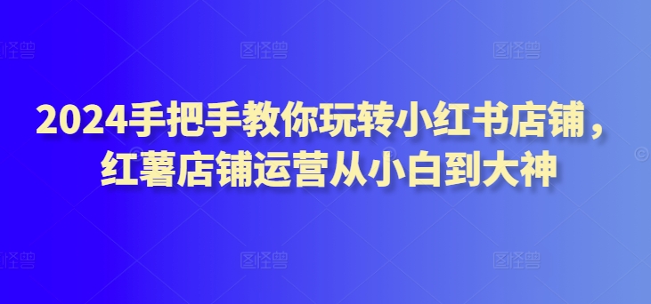2024手把手教你玩转小红书店铺，红薯店铺运营从小白到大神-创客云联盟