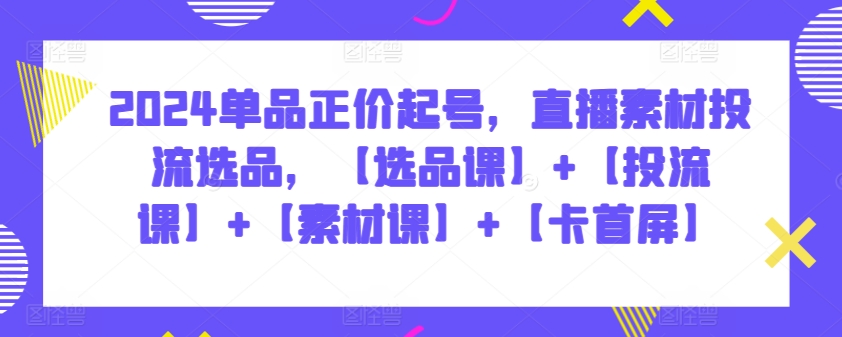 2024单品正价起号，直播素材投流选品，【选品课】+【投流课】+【素材课】+【卡首屏】-创客云联盟