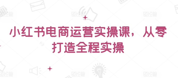 小红书电商运营实操课，​从零打造全程实操-创客云联盟
