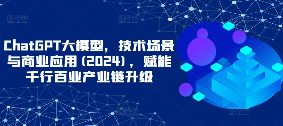 ChatGPT大模型，技术场景与商业应用(2024)，赋能千行百业产业链升级-创客云联盟