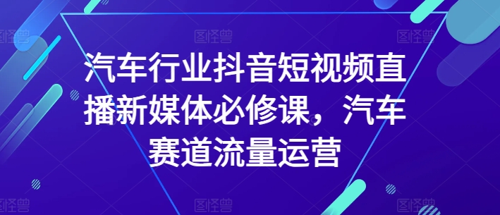 汽车行业抖音短视频直播新媒体必修课，汽车赛道流量运营-创客云联盟