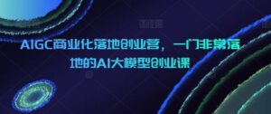 AIGC商业化落地创业营，一门非常落地的AI大模型创业课-创客云联盟