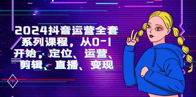 （9770期）2024抖音运营-全套系列课程，从0-1开始，定位、运营、剪辑、直播、变现-创客云联盟