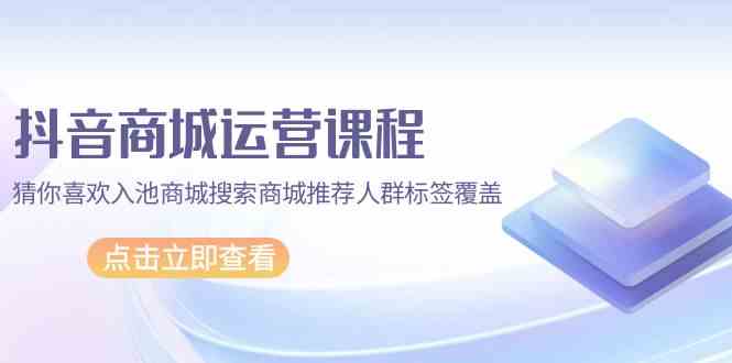 （9771期）抖音商城 运营课程，猜你喜欢入池商城搜索商城推荐人群标签覆盖（67节课）-创客云联盟