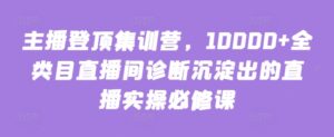 主播登顶集训营,10000+全类目直播间诊断沉淀出的直播实操必修课-创客云联盟
