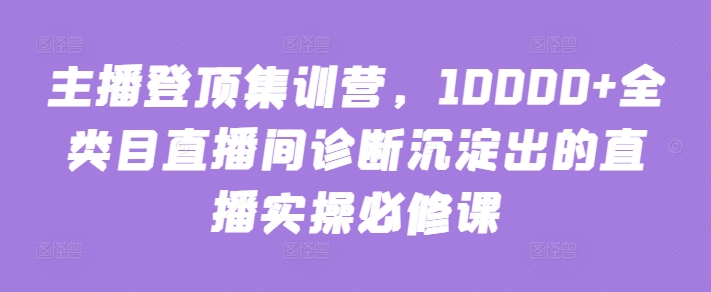 主播登顶集训营，10000+全类目直播间诊断沉淀出的直播实操必修课-创客云联盟