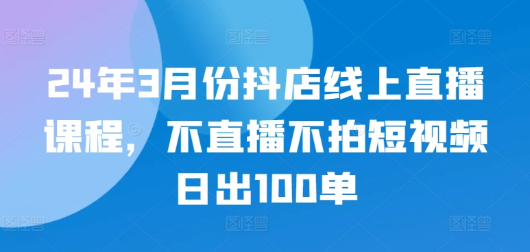 24年3月份抖店线上直播课程，不直播不拍短视频日出100单-创客云联盟