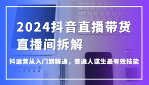 2024抖音直播带货直播间拆解,抖运营从入门到精通,普通人谋生最有效技能-创客云联盟