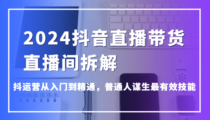 2024抖音直播带货直播间拆解，抖运营从入门到精通，普通人谋生最有效技能-创客云联盟