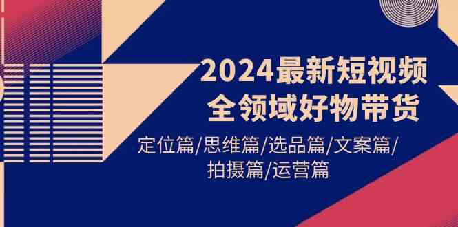 （9818期）2024最新短视频全领域好物带货 定位篇/思维篇/选品篇/文案篇/拍摄篇/运营篇-创客云联盟