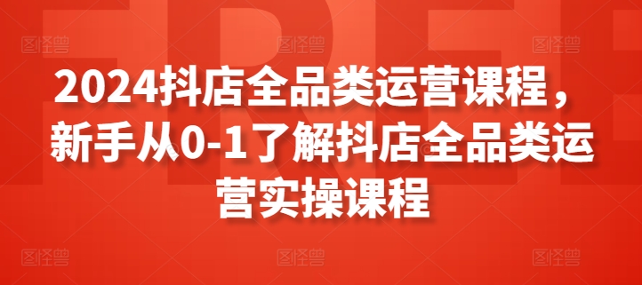 2024抖店全品类运营课程，新手从0-1了解抖店全品类运营实操课程-创客云联盟