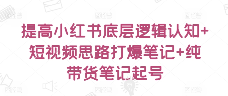 提高小红书底层逻辑认知+短视频思路打爆笔记+纯带货笔记起号-创客云联盟