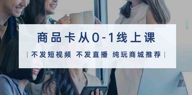 商品卡从0-1线上课（不发短视频 不发直播 纯玩商城推荐）32节课-创客云联盟