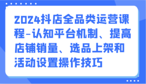 2024抖店全品类运营课程-认知平台机制、提高店铺销量、选品上架和活动设置操作技巧-创客云联盟