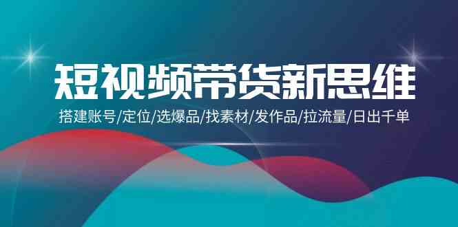 短视频带货新思维：搭建账号/定位/选爆品/找素材/发作品/拉流量/日出千单-创客云联盟