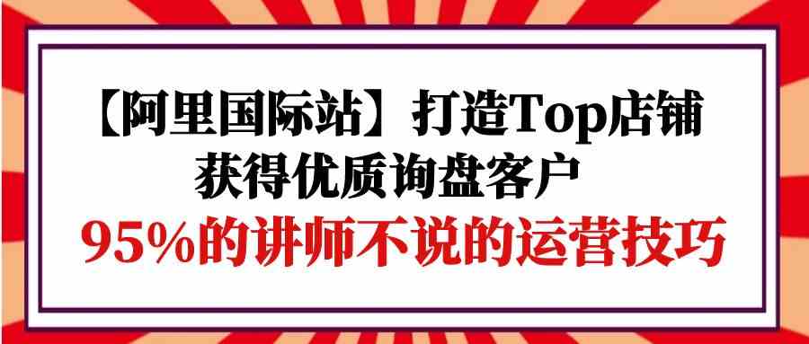 （9976期）【阿里国际站】打造Top店铺-获得优质询盘客户，95%的讲师不说的运营技巧-创客云联盟