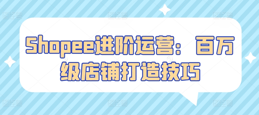Shopee进阶运营：百万级店铺打造技巧-创客云联盟