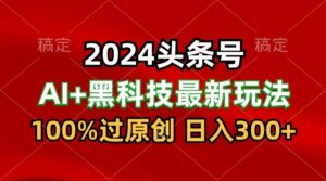 2024最新AI头条+黑科技猛撸收益，100%过原创，三天必起号，每天5分钟，月入1W+-创客云联盟