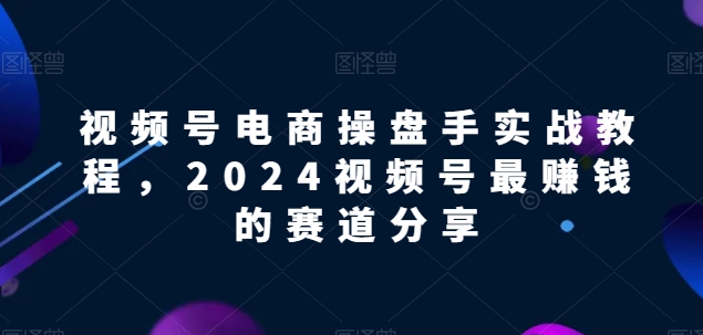 视频号电商实战教程，2024视频号最赚钱的赛道分享-创客云联盟
