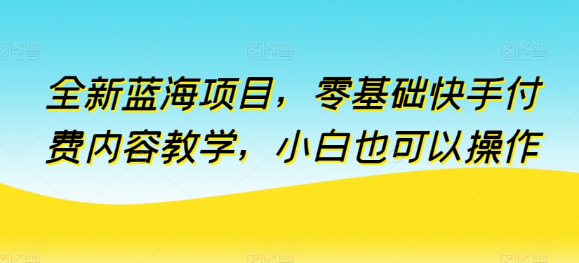 全新蓝海项目，零基础快手付费内容教学，小白也可以操作-创客云联盟