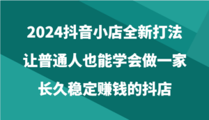 2024抖音小店全新打法，让普通人也能学会做一家长久稳定赚钱的抖店（24节）-创客云联盟
