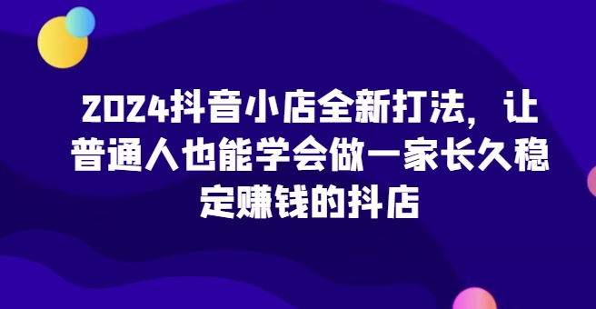 2024抖音小店全新打法，让普通人也能学会做一家长久稳定赚钱的抖店-创客云联盟