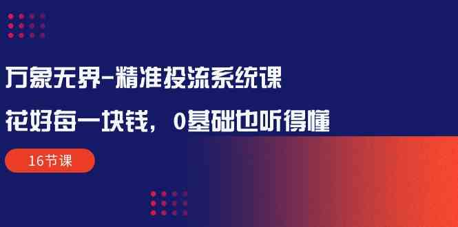 （10184期）万象无界-精准投流系统课：花好 每一块钱，0基础也听得懂（16节课）-创客云联盟