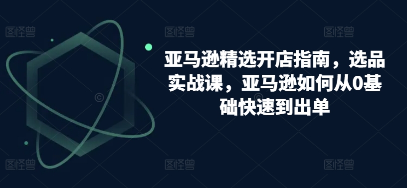 亚马逊精选开店指南，选品实战课，亚马逊如何从0基础快速到出单-创客云联盟