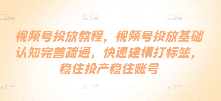 视频号投放教程，​视频号投放基础认知完善疏通，快速建模打标签，稳住投产稳住账号-创客云联盟