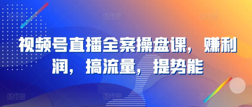 视频号直播全案操盘课，赚利润，搞流量，提势能-创客云联盟