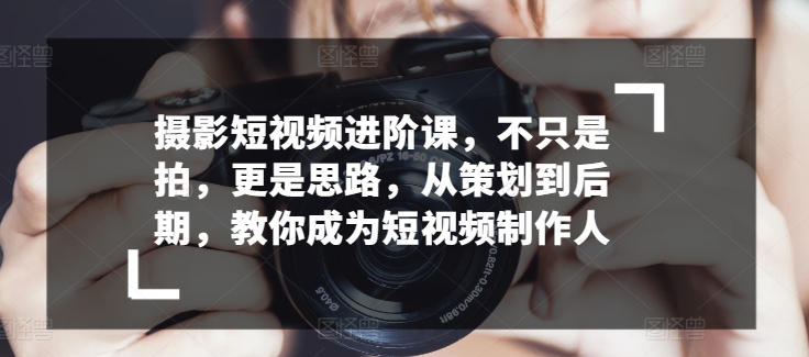 摄影短视频进阶课，不只是拍，更是思路，从策划到后期，教你成为短视频制作人-创客云联盟