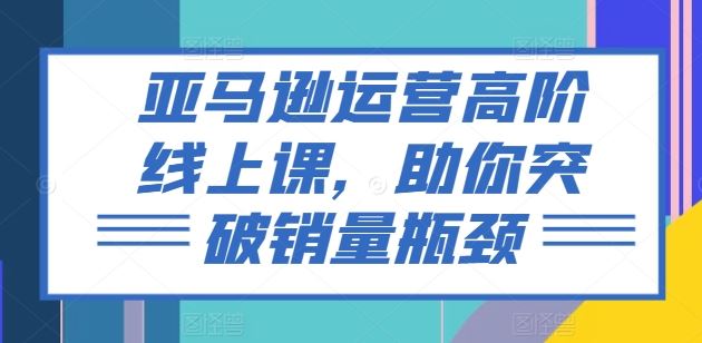 亚马逊运营高阶线上课，助你突破销量瓶颈-创客云联盟