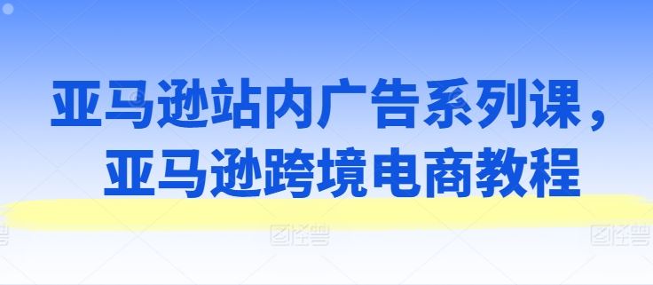 亚马逊站内广告系列课，亚马逊跨境电商教程-创客云联盟