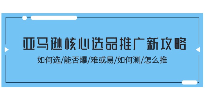 （11434期）亚马逊核心选品推广新攻略！如何选/能否爆/难或易/如何测/怎么推-创客云联盟