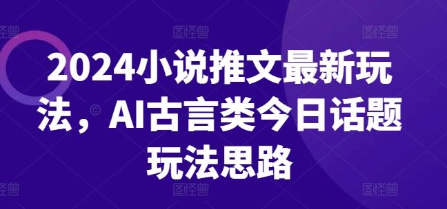 2024小说推文最新玩法，AI古言类今日话题玩法思路-创客云联盟