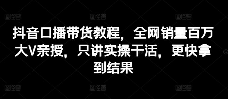 抖音口播带货教程，全网销量百万大V亲授，只讲实操干活，更快拿到结果-创客云联盟