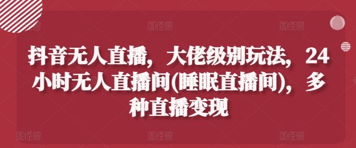 抖音无人直播，大佬级别玩法，24小时无人直播间(睡眠直播间)，多种直播变现【揭秘】-创客云联盟