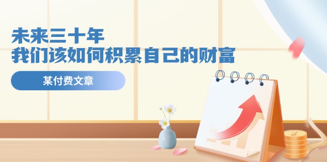 （11480期）某公众号付费文《未来三十年，我们该如何积累自己的财富》-创客云联盟