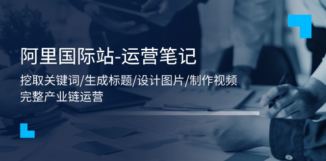 （11508期）阿里国际站-运营笔记：挖取关键词/生成标题/设计图片/制作视频/56节课-创客云联盟