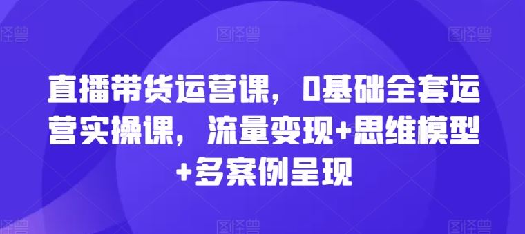直播带货运营课，0基础全套运营实操课，流量变现+思维模型+多案例呈现-创客云联盟