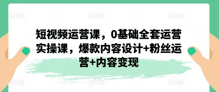 短视频运营课，0基础全套运营实操课，爆款内容设计+粉丝运营+内容变现-创客云联盟