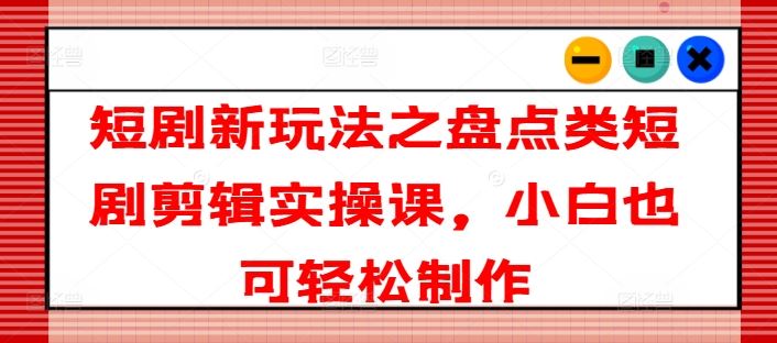 短剧新玩法之盘点类短剧剪辑实操课，小白也可轻松制作-创客云联盟