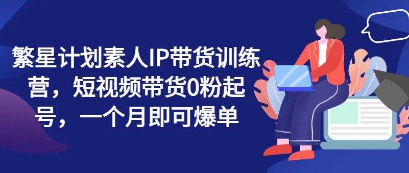 繁星计划素人IP带货训练营，短视频带货0粉起号，一个月即可爆单-创客云联盟