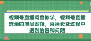 视频号直播运营教学，视频号直播流量的底层逻辑，直播卖货过程中遇到的各种问题-创客云联盟