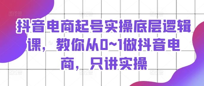 抖音电商起号实操底层逻辑课，教你从0~1做抖音电商，只讲实操-创客云联盟